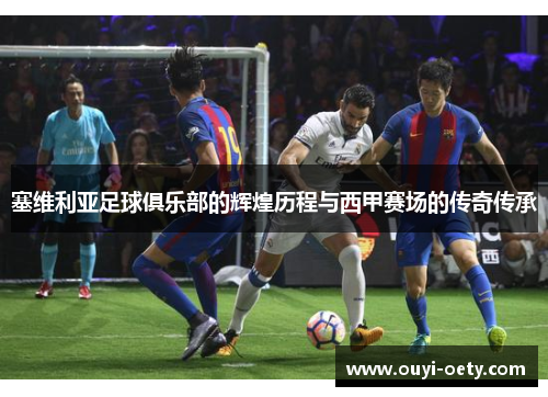 塞维利亚足球俱乐部的辉煌历程与西甲赛场的传奇传承