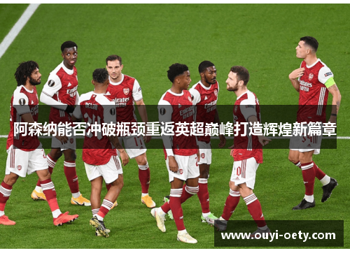 阿森纳能否冲破瓶颈重返英超巅峰打造辉煌新篇章