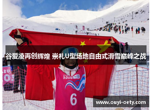 谷爱凌再创辉煌 崇礼U型场地自由式滑雪巅峰之战