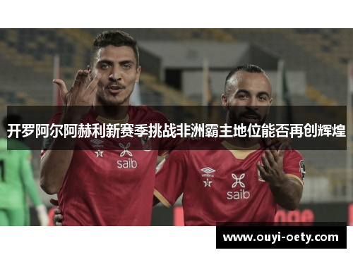 开罗阿尔阿赫利新赛季挑战非洲霸主地位能否再创辉煌