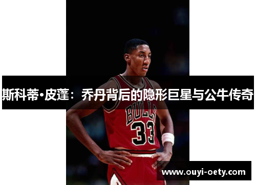 斯科蒂·皮蓬:乔丹背后的隐形巨星与公牛传奇