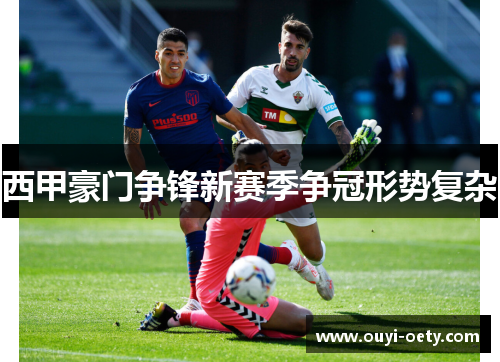 西甲豪门争锋新赛季争冠形势复杂